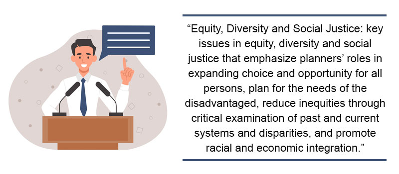 “Equity, Diversity and Social Justice: key issues in equity, diversity and social justice that emphasize planners’ roles in expanding choice and opportunity for all persons, plan for the needs of the disadvantaged, reduce inequities through critical examination of past and current systems and disparities, and promote racial and economic integration.” 